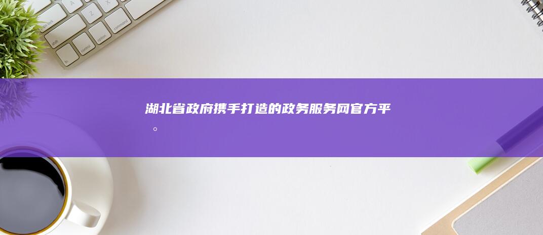 湖北省政府携手打造的政务服务网官方平台